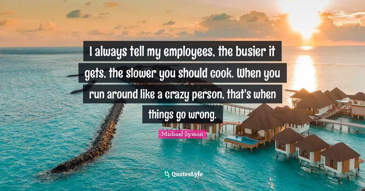 I always tell my employees, the busier it gets, the slower you should cook. When you run around like a crazy person, that's when things go wrong.