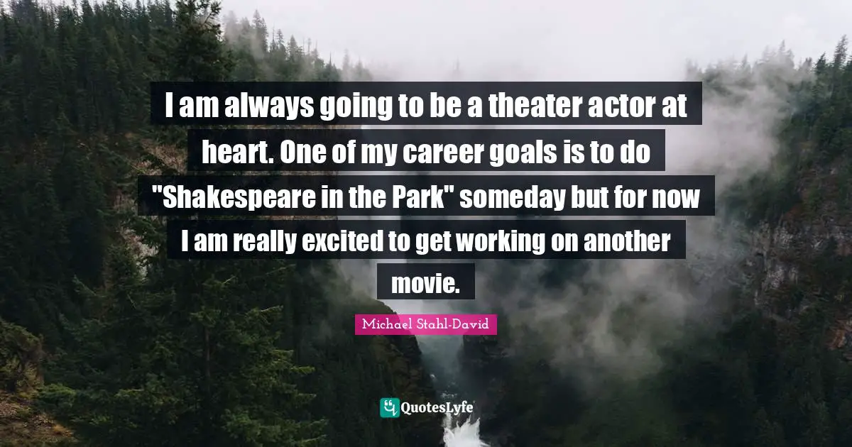 I am always going to be a theater actor at heart. One of my career goals is to do "Shakespeare in the Park" someday but for now I am really excited to get working on another movie.