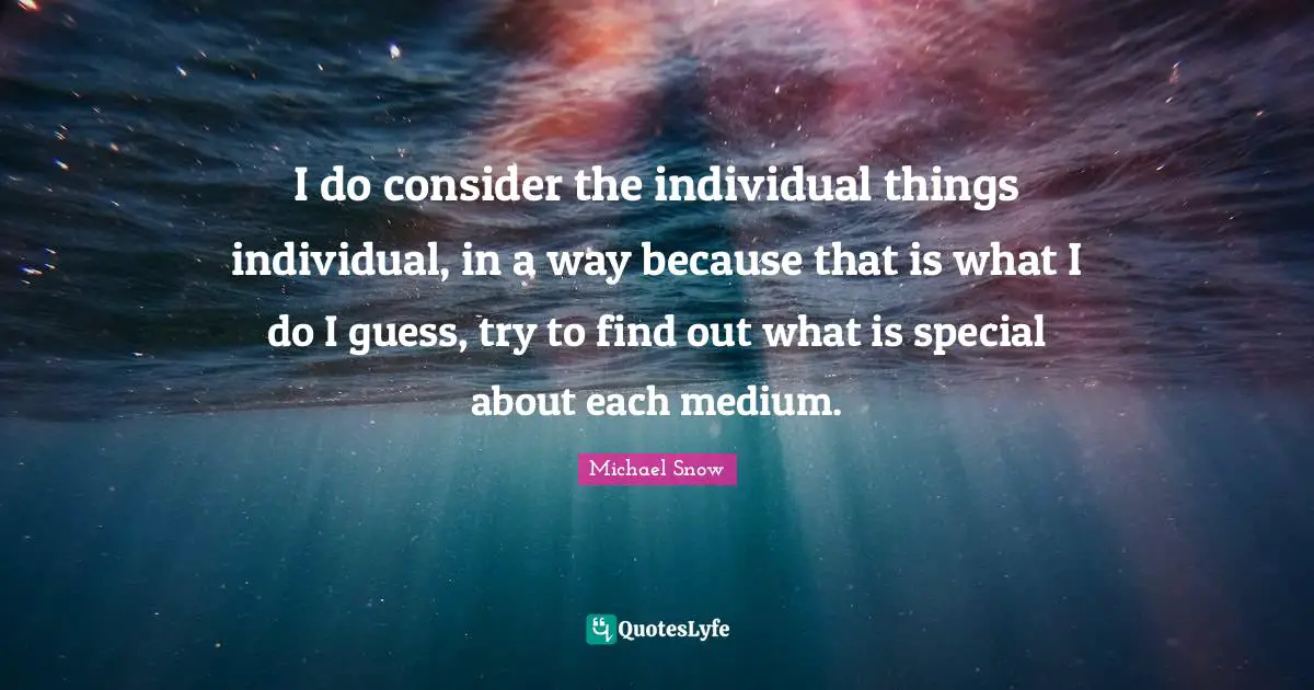 I do consider the individual things individual, in a way because that is what I do I guess, try to find out what is special about each medium.