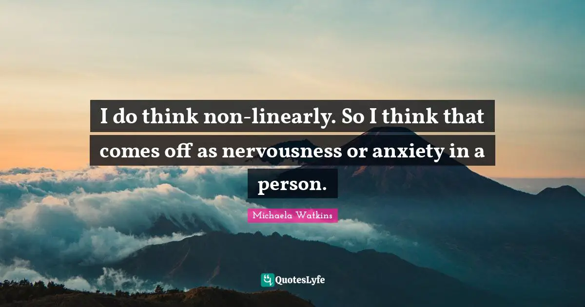 I do think non-linearly. So I think that comes off as nervousness or anxiety in a person.