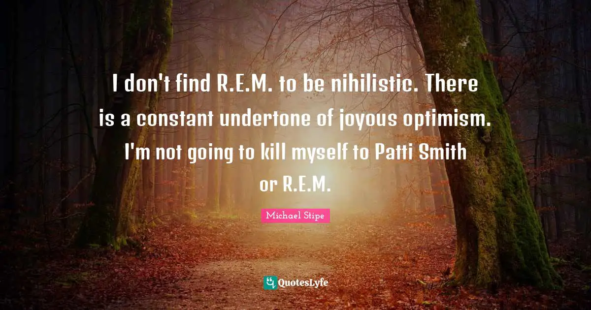 I don't find R.E.M. to be nihilistic. There is a constant undertone of joyous optimism. I'm not going to kill myself to Patti Smith or R.E.M.