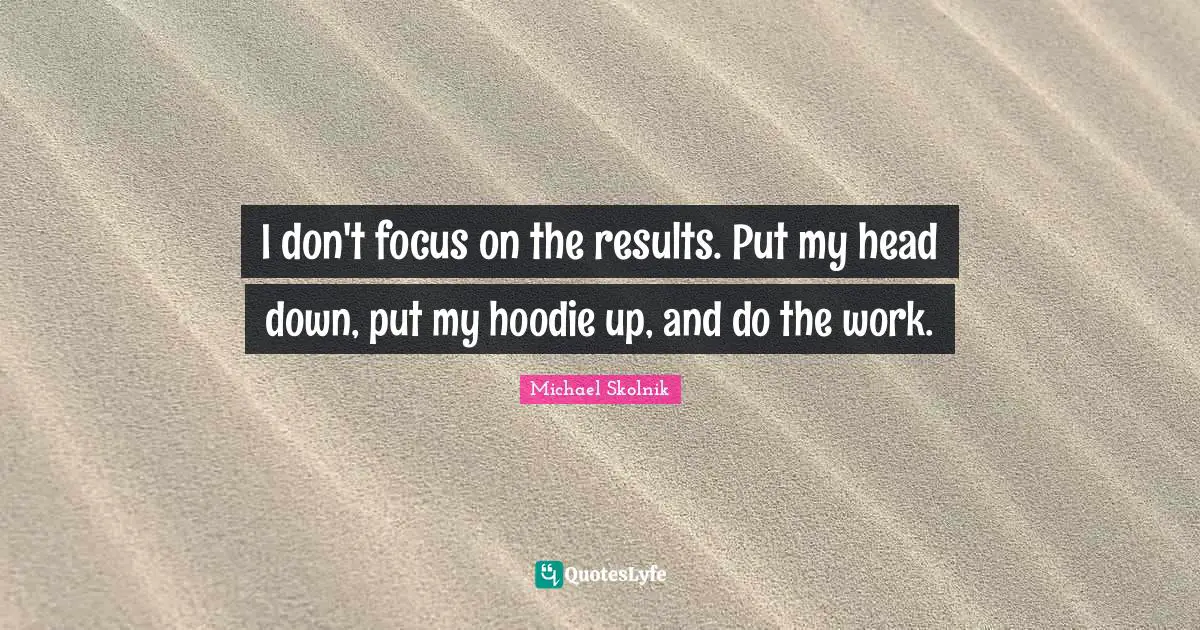 I don't focus on the results. Put my head down, put my hoodie up, and do the work.
