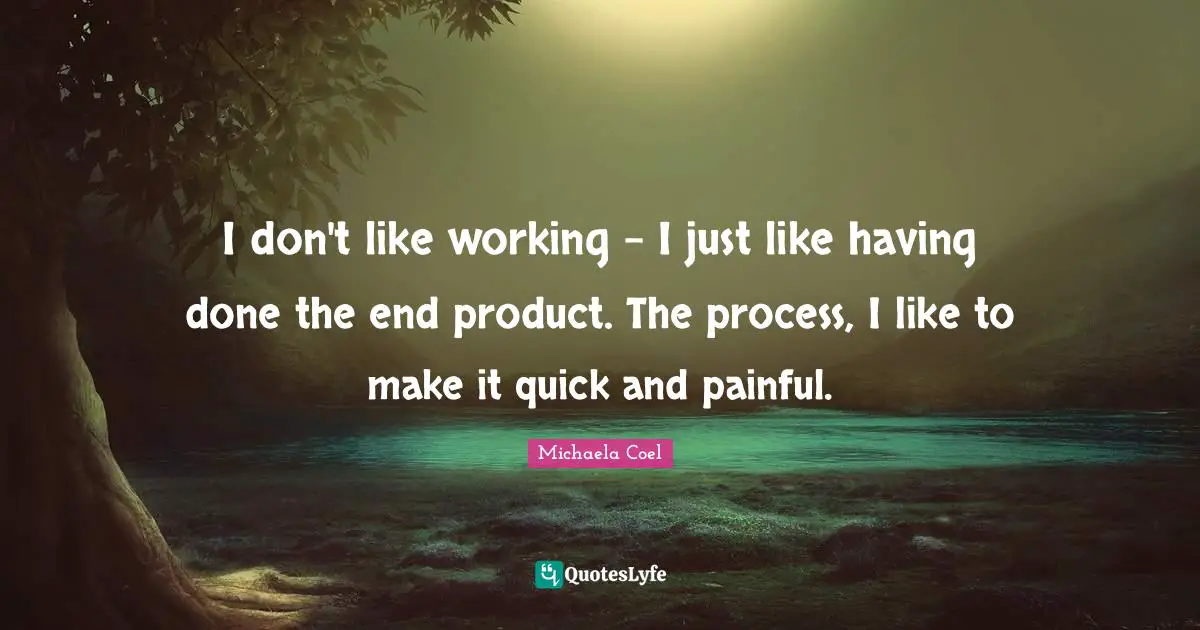 I don't like working - I just like having done the end product. The process, I like to make it quick and painful.