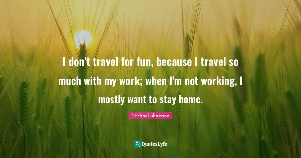 I don't travel for fun, because I travel so much with my work; when I'm not working, I mostly want to stay home.