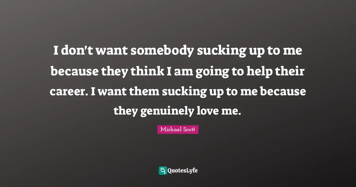 I don't want somebody sucking up to me because they think I am going to help their career. I want them sucking up to me because they genuinely love me.