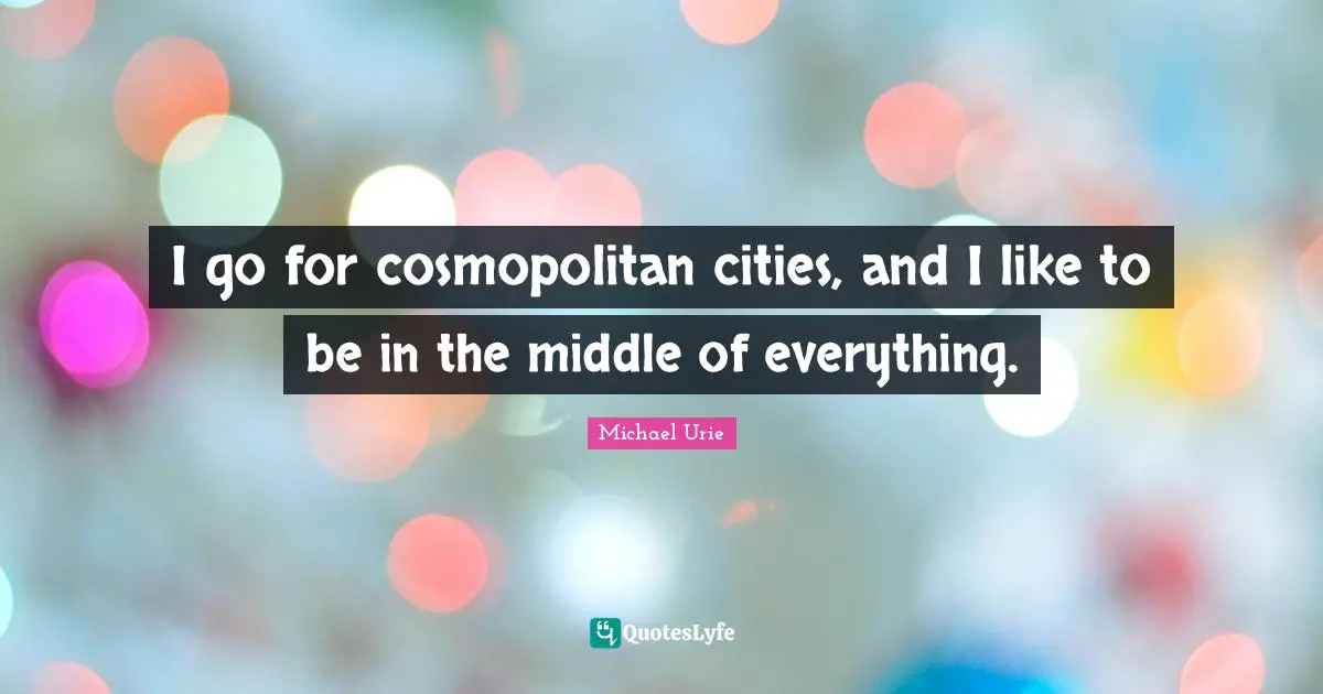 I go for cosmopolitan cities, and I like to be in the middle of everything.