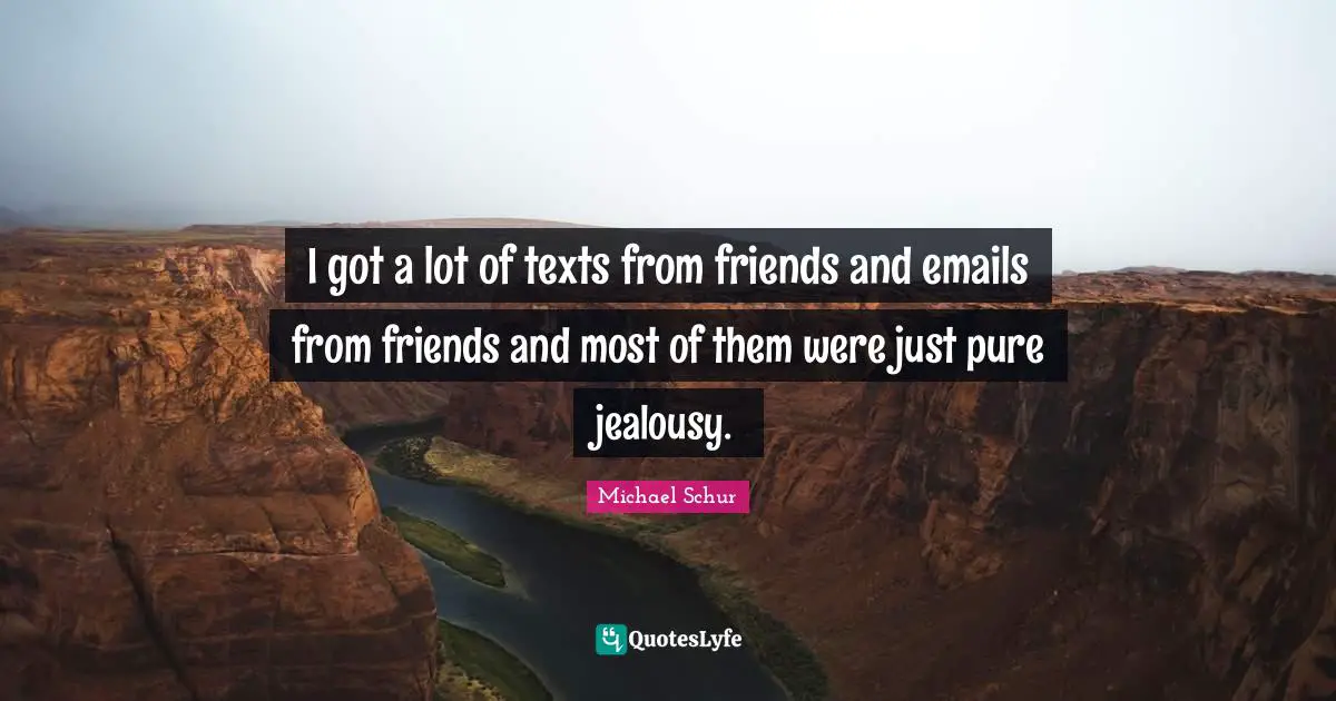 I got a lot of texts from friends and emails from friends and most of them were just pure jealousy.