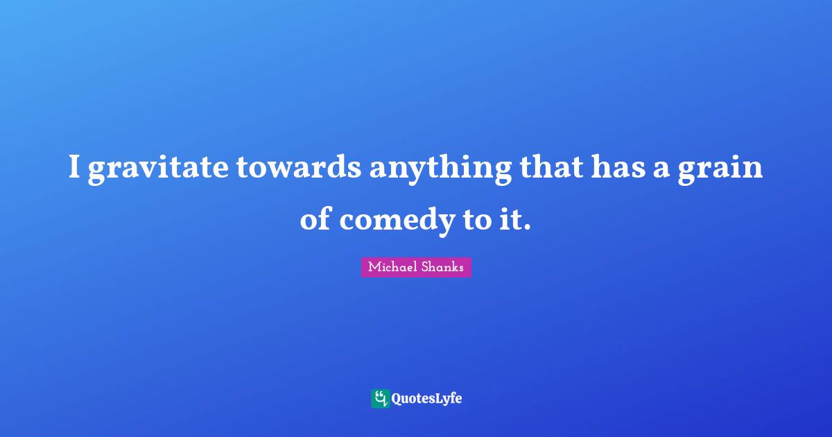 I gravitate towards anything that has a grain of comedy to it.