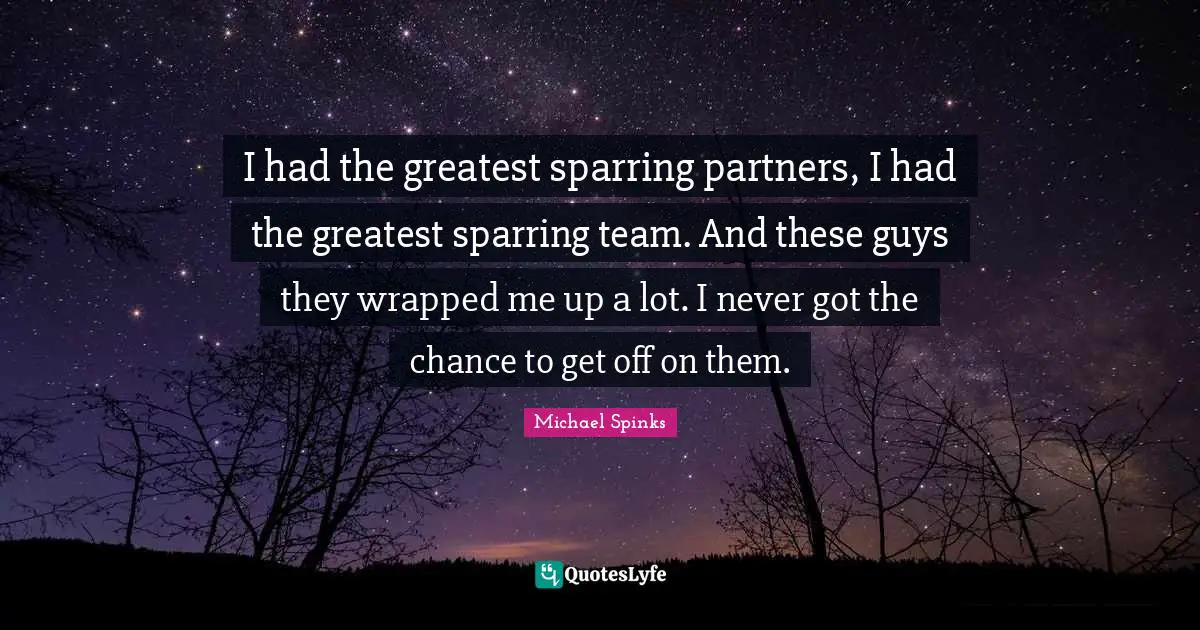 I had the greatest sparring partners, I had the greatest sparring team. And these guys they wrapped me up a lot. I never got the chance to get off on them.