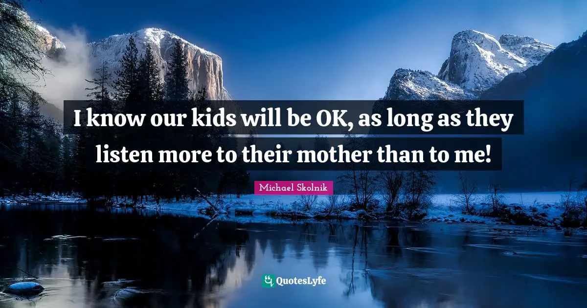 I know our kids will be OK, as long as they listen more to their mother than to me!