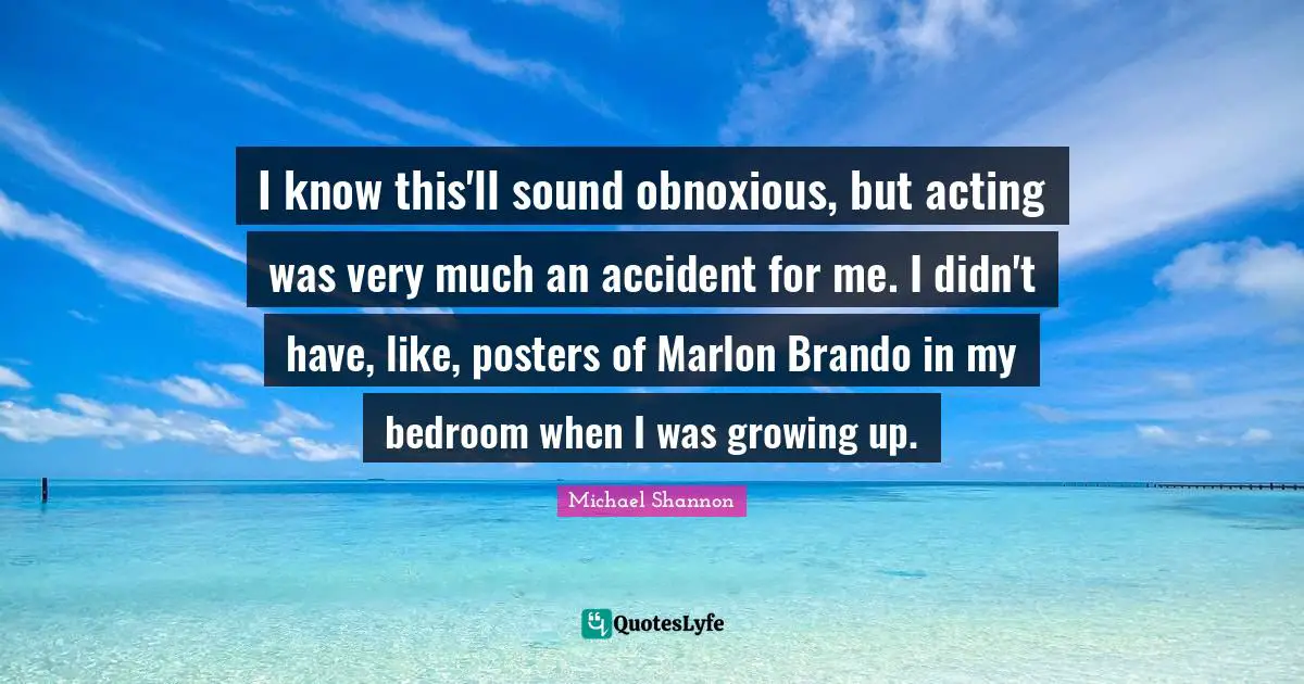 I know this'll sound obnoxious, but acting was very much an accident for me. I didn't have, like, posters of Marlon Brando in my bedroom when I was growing up.
