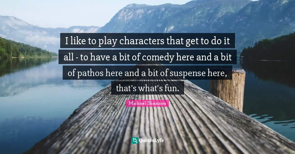 I like to play characters that get to do it all - to have a bit of comedy here and a bit of pathos here and a bit of suspense here, that's what's fun.
