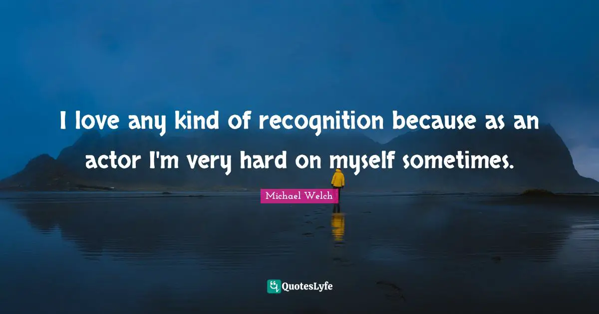 I love any kind of recognition because as an actor I'm very hard on myself sometimes.