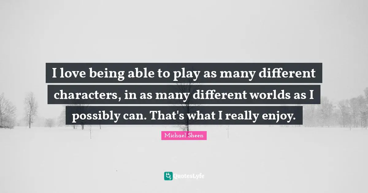 I love being able to play as many different characters, in as many different worlds as I possibly can. That's what I really enjoy.