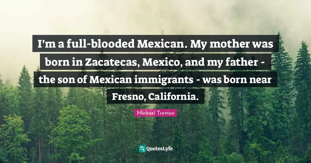I'm a full-blooded Mexican. My mother was born in Zacatecas, Mexico, and my father - the son of Mexican immigrants - was born near Fresno, California.