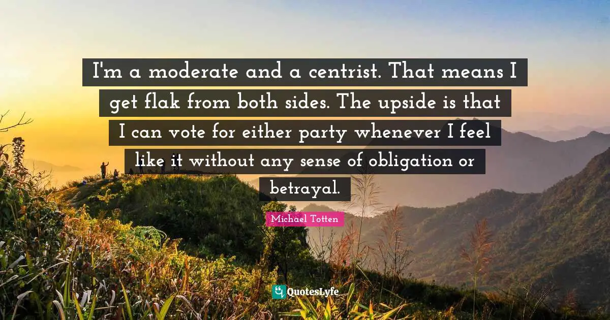 I'm a moderate and a centrist. That means I get flak from both sides. The upside is that I can vote for either party whenever I feel like it without any sense of obligation or betrayal.