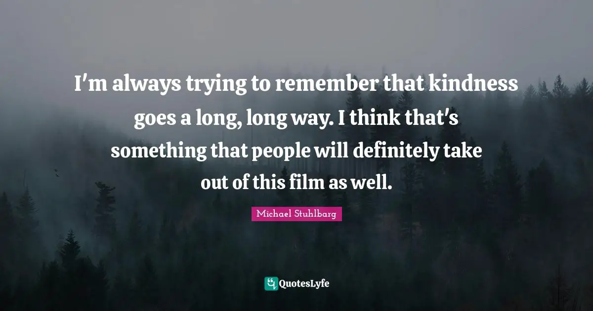 I'm always trying to remember that kindness goes a long, long way. I think that's something that people will definitely take out of this film as well.