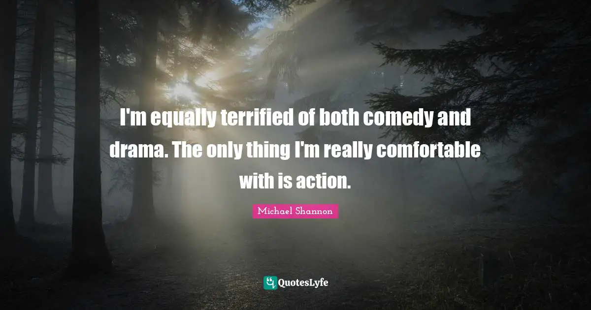 I'm equally terrified of both comedy and drama. The only thing I'm really comfortable with is action.