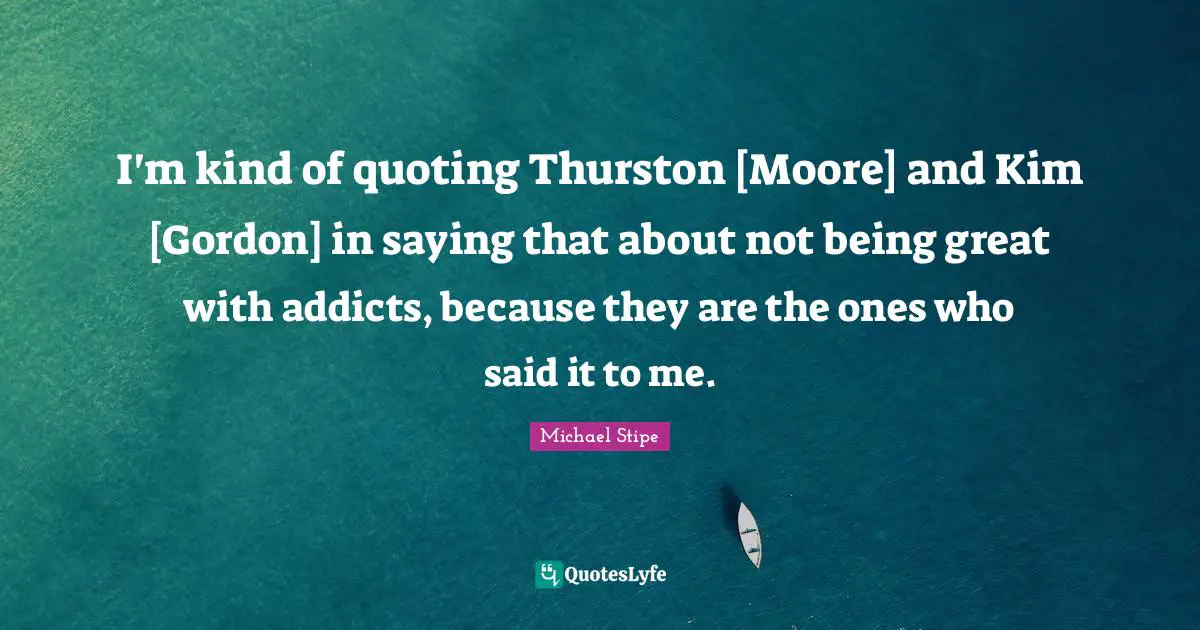I'm kind of quoting Thurston [Moore] and Kim [Gordon] in saying that about not being great with addicts, because they are the ones who said it to me.