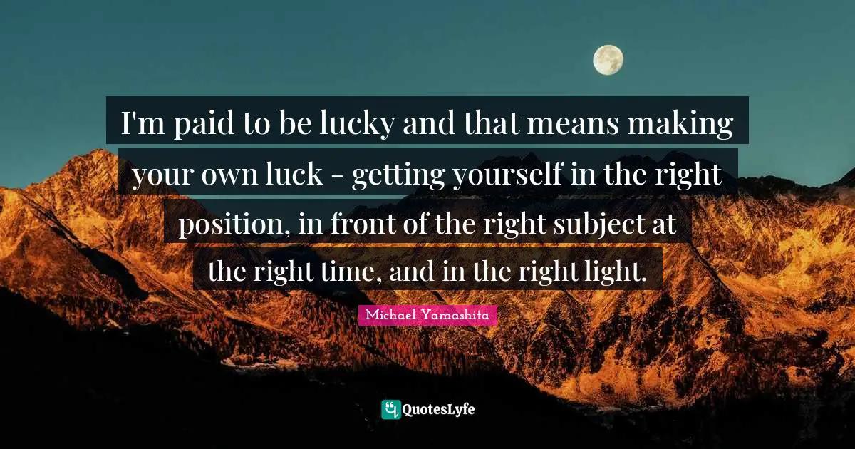 I'm paid to be lucky and that means making your own luck - getting yourself in the right position, in front of the right subject at the right time, and in the right light.
