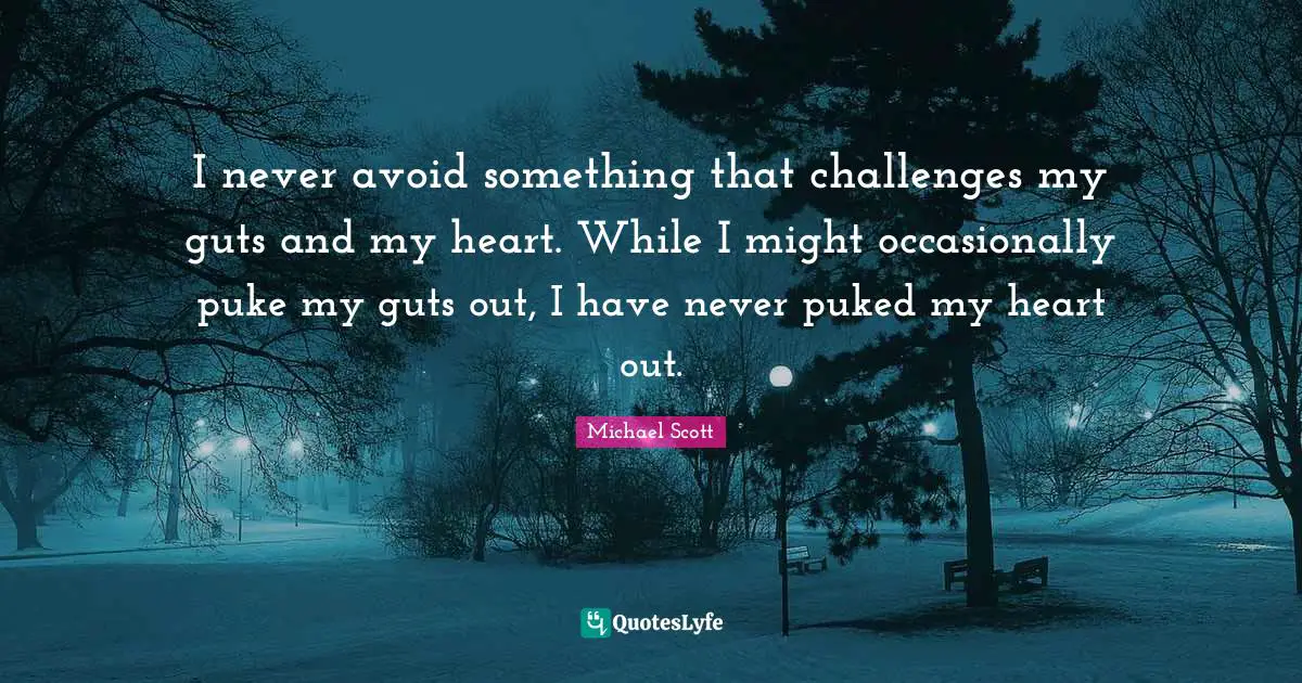 I never avoid something that challenges my guts and my heart. While I might occasionally puke my guts out, I have never puked my heart out.