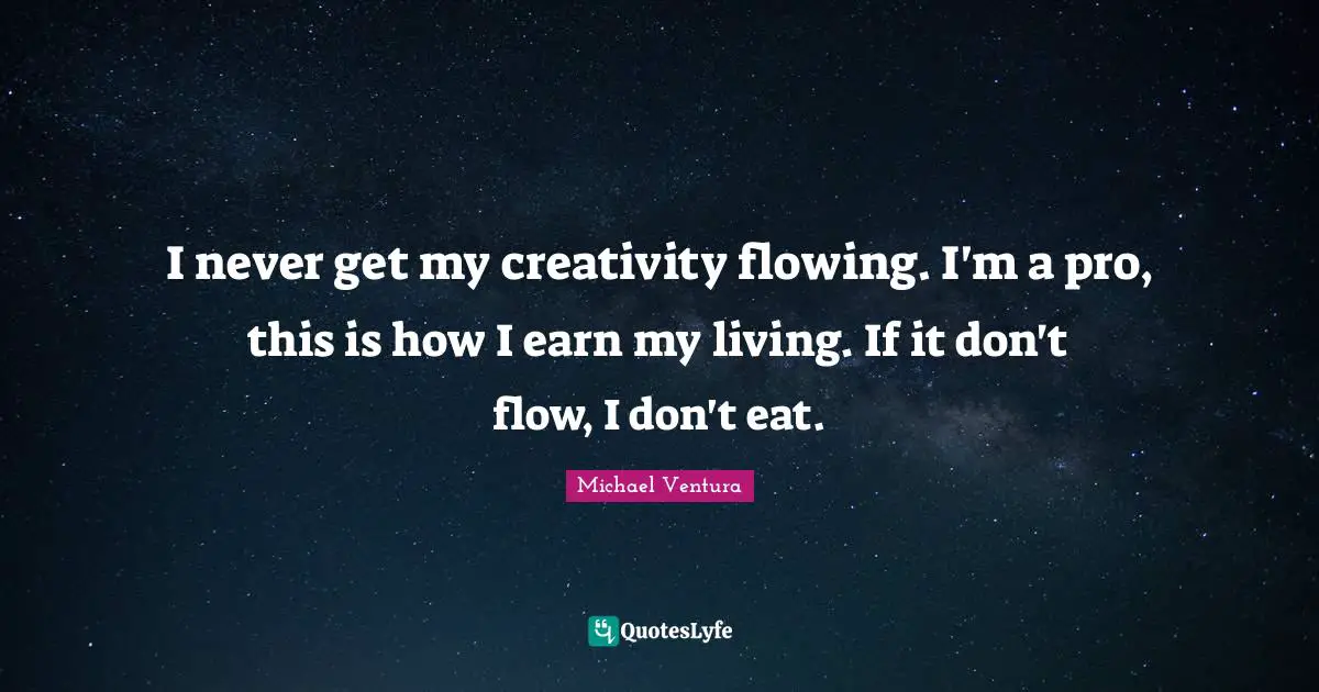 I never get my creativity flowing. I'm a pro, this is how I earn my living. If it don't flow, I don't eat.