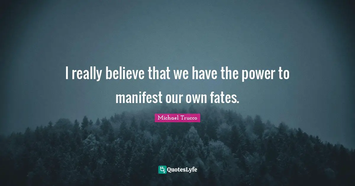 I really believe that we have the power to manifest our own fates.