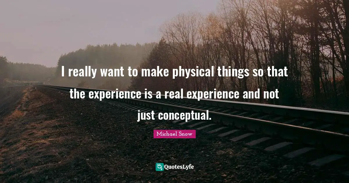 I really want to make physical things so that the experience is a real experience and not just conceptual.