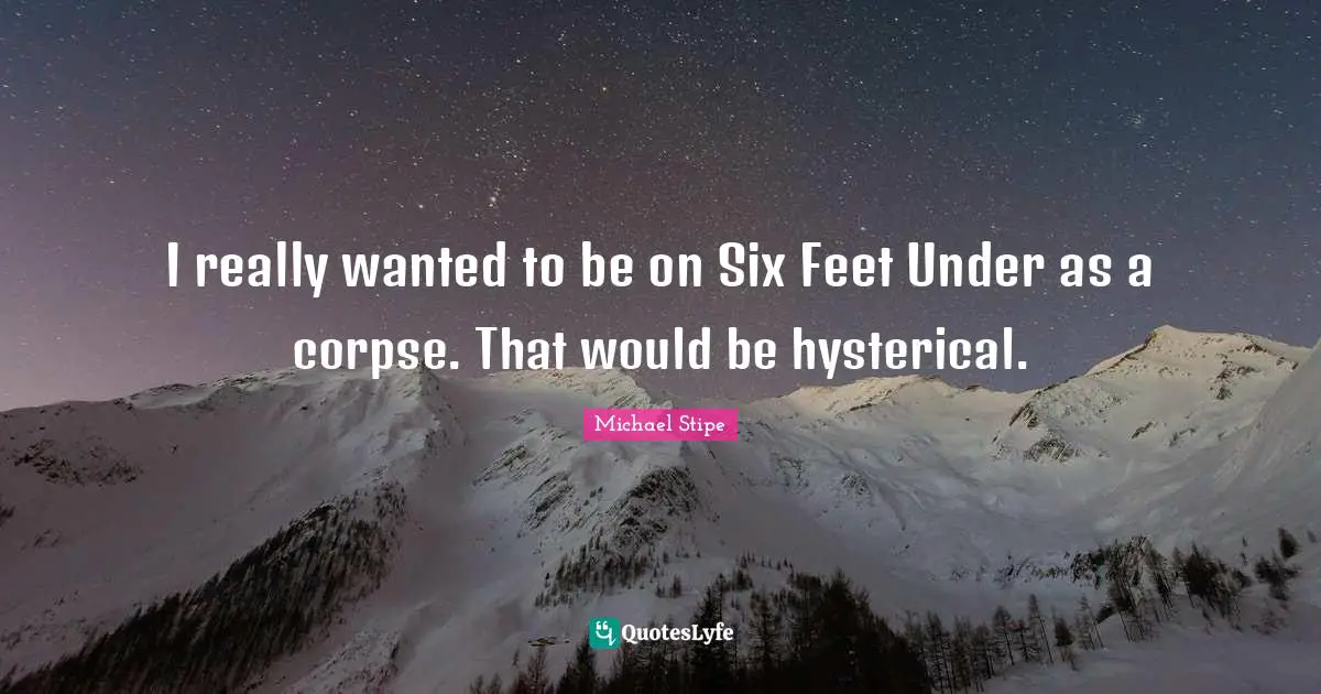 I really wanted to be on Six Feet Under as a corpse. That would be hysterical.