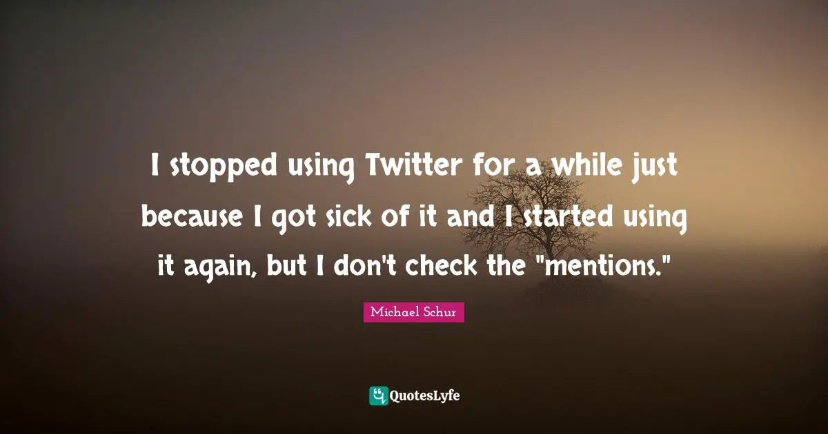 I stopped using Twitter for a while just because I got sick of it and I started using it again, but I don't check the "mentions."