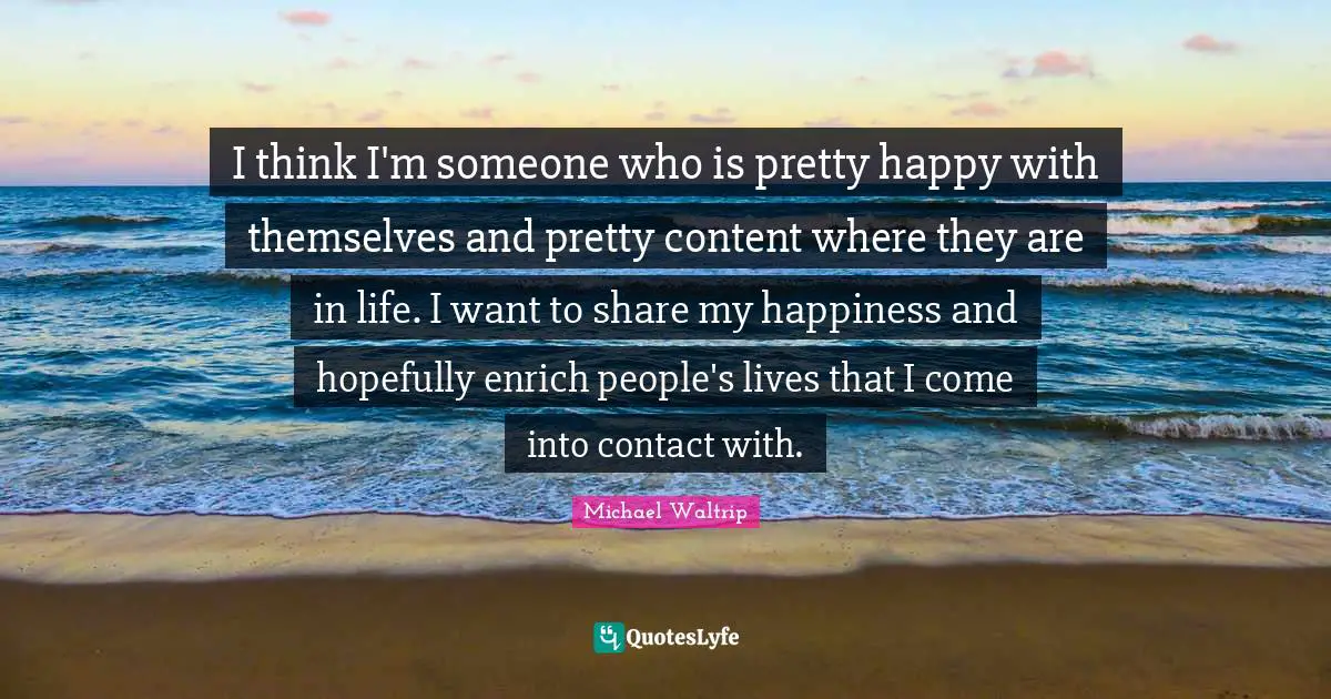 I think I'm someone who is pretty happy with themselves and pretty content where they are in life. I want to share my happiness and hopefully enrich people's lives that I come into contact with.
