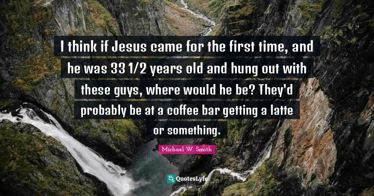I think if Jesus came for the first time, and he was 33 1/2 years old and hung out with these guys, where would he be? They'd probably be at a coffee bar getting a latte or something.