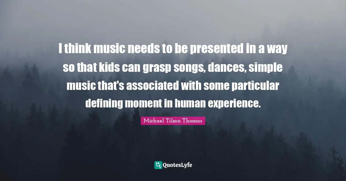 I think music needs to be presented in a way so that kids can grasp songs, dances, simple music that's associated with some particular defining moment in human experience.