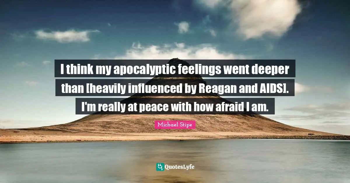 I think my apocalyptic feelings went deeper than [heavily influenced by Reagan and AIDS]. I'm really at peace with how afraid I am.