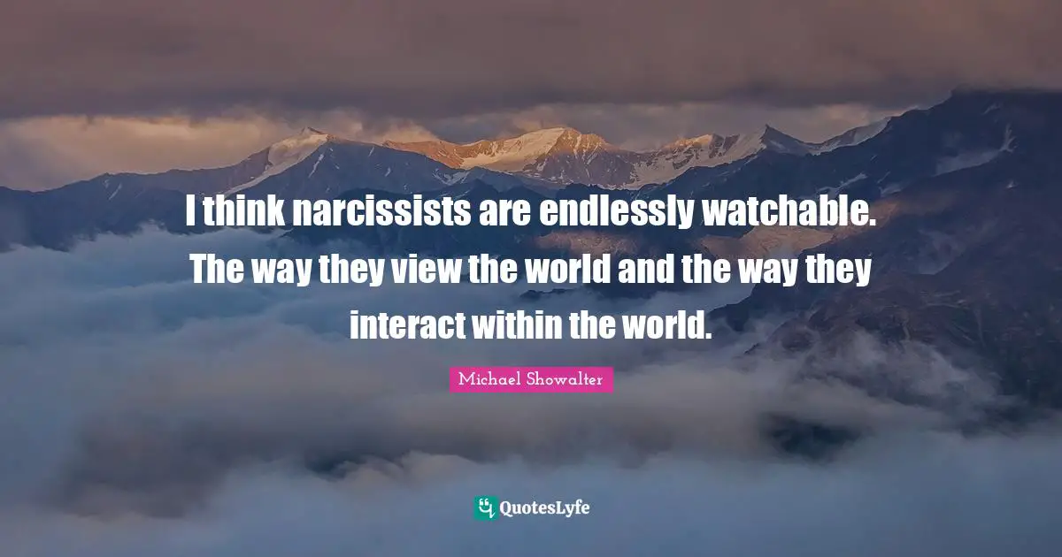 I think narcissists are endlessly watchable. The way they view the world and the way they interact within the world.
