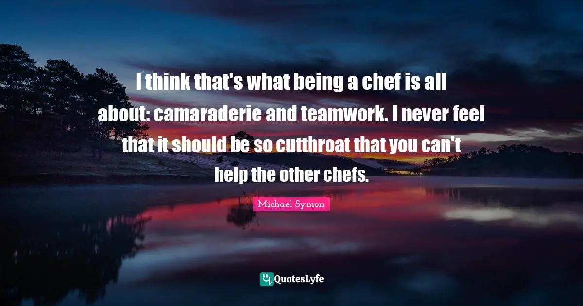 I think that's what being a chef is all about: camaraderie and teamwork. I never feel that it should be so cutthroat that you can't help the other chefs.
