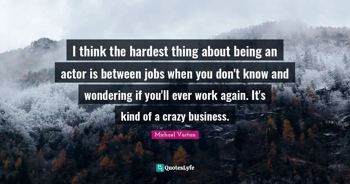 I think the hardest thing about being an actor is between jobs when you don't know and wondering if you'll ever work again. It's kind of a crazy business.
