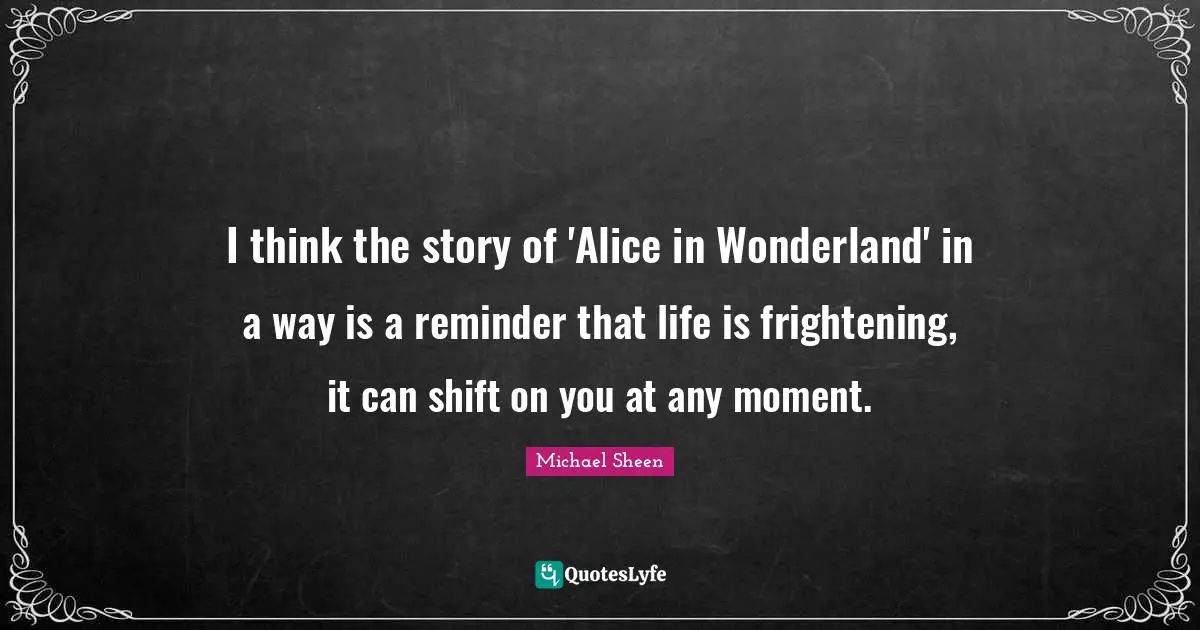 I think the story of 'Alice in Wonderland' in a way is a reminder that life is frightening, it can shift on you at any moment.