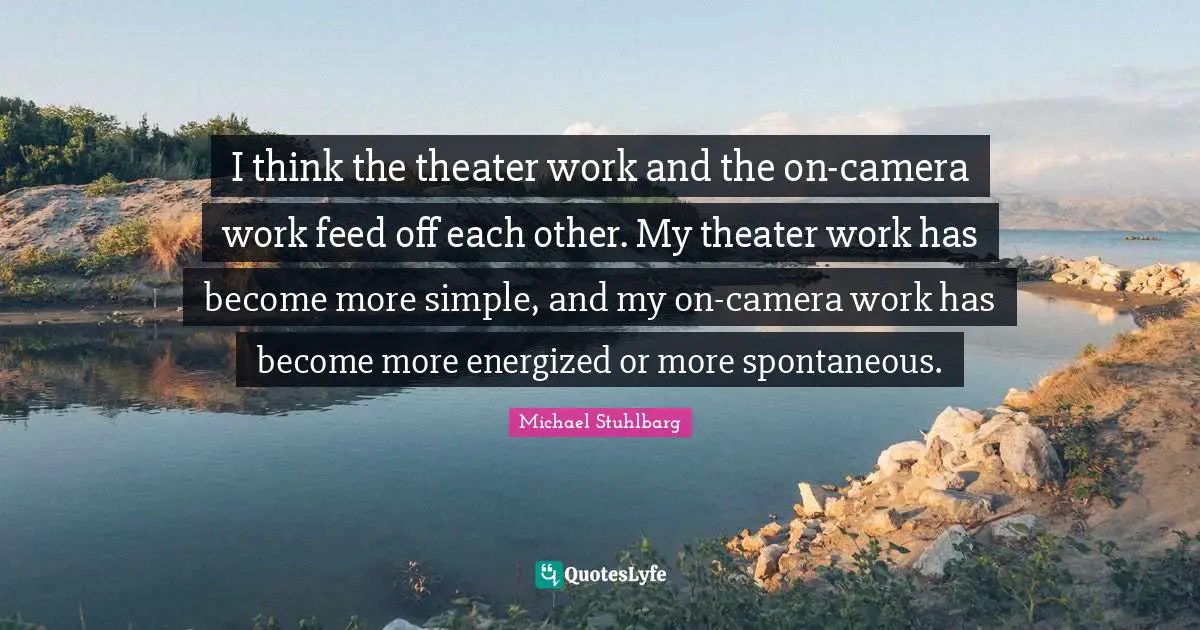 I think the theater work and the on-camera work feed off each other. My theater work has become more simple, and my on-camera work has become more energized or more spontaneous.