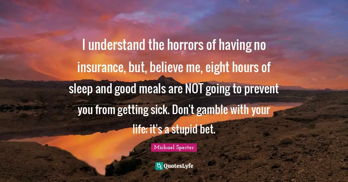 I understand the horrors of having no insurance, but, believe me, eight hours of sleep and good meals are NOT going to prevent you from getting sick. Don't gamble with your life; it's a stupid bet.