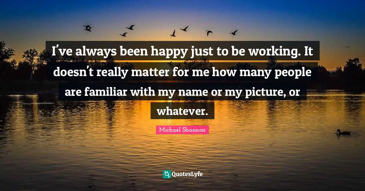 I've always been happy just to be working. It doesn't really matter for me how many people are familiar with my name or my picture, or whatever.