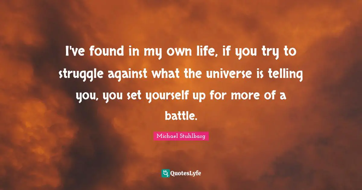 I've found in my own life, if you try to struggle against what the universe is telling you, you set yourself up for more of a battle.