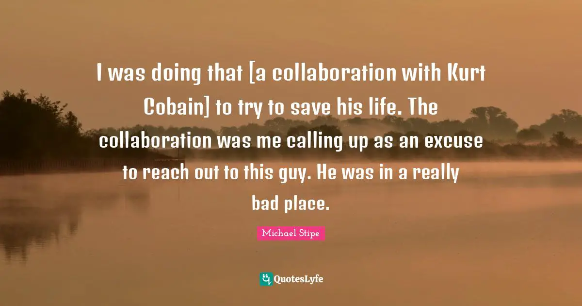 I was doing that [a collaboration with Kurt Cobain] to try to save his life. The collaboration was me calling up as an excuse to reach out to this guy. He was in a really bad place.