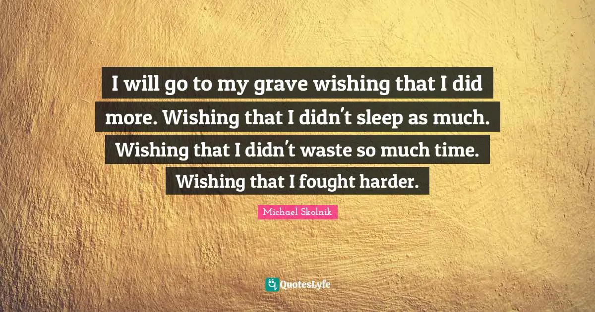 I will go to my grave wishing that I did more. Wishing that I didn't sleep as much. Wishing that I didn't waste so much time. Wishing that I fought harder.