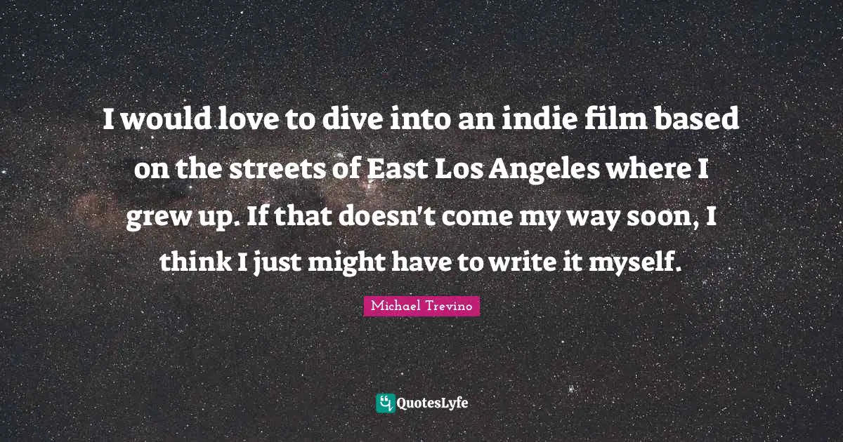 I would love to dive into an indie film based on the streets of East Los Angeles where I grew up. If that doesn't come my way soon, I think I just might have to write it myself.