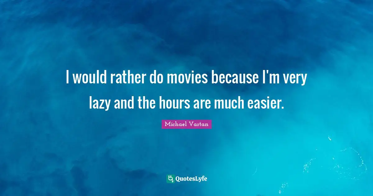 I would rather do movies because I'm very lazy and the hours are much easier.