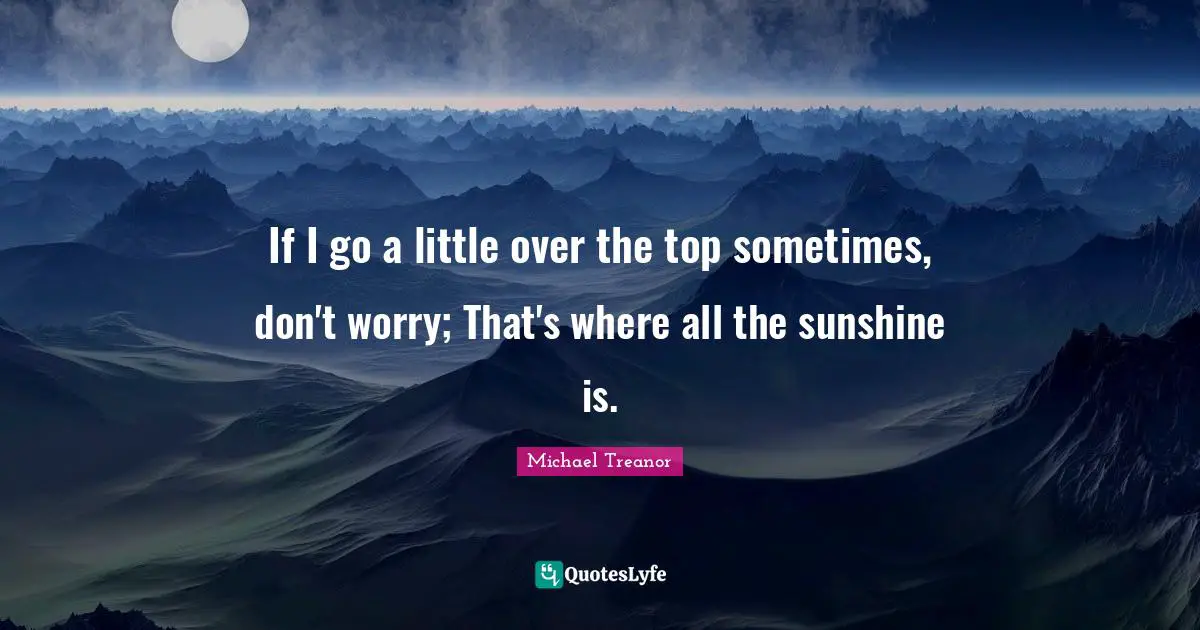 If I go a little over the top sometimes, don't worry; That's where all the sunshine is.