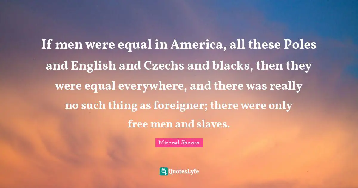 If men were equal in America, all these Poles and English and Czechs and blacks, then they were equal everywhere, and there was really no such thing as foreigner; there were only free men and slaves.