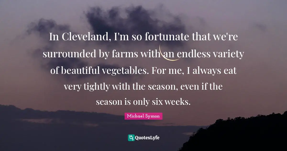 In Cleveland, I'm so fortunate that we're surrounded by farms with an endless variety of beautiful vegetables. For me, I always eat very tightly with the season, even if the season is only six weeks.