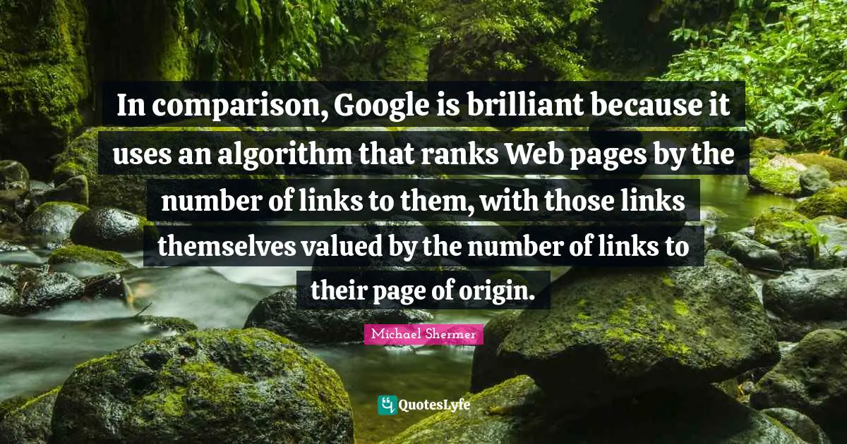 Links Quotes: "In comparison, Google is brilliant because it uses an algorithm that ranks Web pages by the number of links to them, with those links themselves valued by the number of links to their page of origin."
